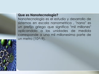 Que es Nanotecnología? Nanotecnología es el estudio y desarrollo de sistemas en escala nanometrica , "nano" es un prefijo griego que significa "mil millones" aplicandolo a las unidades de medida corresponde a una mil millonesima parte de un metro (10^-9). 