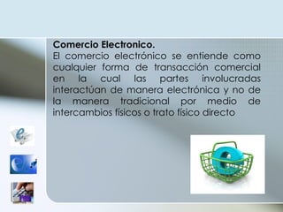 Comercio  Electronico. El comercio electrónico se entiende como cualquier forma de transacción comercial en la cual las partes involucradas interactúan de manera electrónica y no de la manera tradicional por medio de intercambios físicos o trato físico directo 