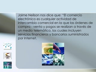 Jaime Neilson nos dice que: “El comercio electrónico es cualquier actividad de intercambio comercial en la que las órdenes de compra - venta y pagos se realizan a través de un medio telemático, los cuales incluyen servicios financieros y bancarios suministrados por Internet.  