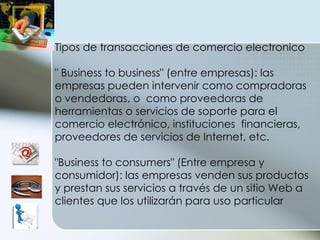 Tipos de transacciones de comercio electronico " Business to business" (entre empresas): las empresas pueden intervenir como compradoras o vendedoras, o  como proveedoras de herramientas o servicios de soporte para el comercio electrónico, instituciones  financieras, proveedores de servicios de Internet, etc. "Business to consumers" (Entre empresa y consumidor): las empresas venden sus productos y prestan sus servicios a través de un sitio Web a clientes que los utilizarán para uso particular 