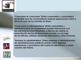 "Consumers to consumers" (Entre consumidor y consumidor): es factible que los consumidores realicen operaciones entre sí, tal es el caso de los remates en línea. "Consumers to administrations" (Entre consumidor y administración): los ciudadanos pueden interactuar con las Administraciones Tributarias a efectos de realizar la presentación de las declaraciones juradas y/o el pago de los tributos, obtener asistencia informativa y otros servicios. "Business to administrations" (Entre empresa y administración): las administraciones públicas actúan como agentes reguladores y promotores del comercio electrónico y como usuarias del mismo.  