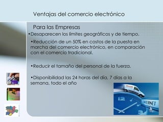 Ventajas del comercio electrónico Para las Empresas  Desaparecen los límites geográficos y de tiempo. Reducción de un 50% en costos de la puesta en marcha del comercio electrónico, en comparación con el comercio tradicional. Reducir el tamaño del personal de la fuerza. Disponibilidad las 24 horas del día, 7 días a la semana, todo el año  