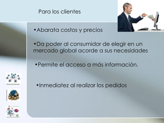 Abarata costos y precios  Da poder al consumidor de elegir en un mercado global acorde a sus necesidades  Permite el acceso a más información.  Inmediatez al realizar los pedidos  Para los clientes 