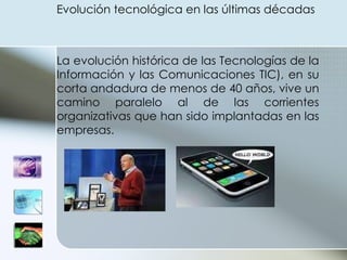 Evolución tecnológica en las últimas décadas  La evolución histórica de las Tecnologías de la Información y las Comunicaciones TIC), en su corta andadura de menos de 40 años, vive un camino paralelo al de las corrientes organizativas que han sido implantadas en las empresas.  