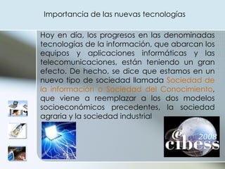 Hoy en día, los progresos en las denominadas tecnologías de la información, que abarcan los equipos y aplicaciones informáticas y las telecomunicaciones, están teniendo un gran efecto. De hecho, se dice que estamos en un nuevo tipo de sociedad llamada  Sociedad de la información o Sociedad del Conocimiento , que viene a reemplazar a los dos modelos socioeconómicos precedentes, la sociedad agraria y la sociedad industrial Importancia de las nuevas tecnologías 