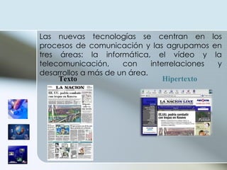 Las nuevas tecnologías se centran en los procesos de comunicación y las agrupamos en tres áreas: la informática, el vídeo y la telecomunicación, con interrelaciones y desarrollos a más de un área.  Texto   Hipertexto   
