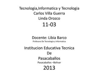 Tecnologia,Informatica y Tecnologia
Carlos Villa Guerra
Linda Orozco
11-03
Docente: Libia Barco
Profesora De Tecnologia y Informatica
Institucion Educativa Tecnica
De
Pasacaballos
Pasacaballos –Bolivar
2013
 