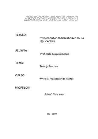 TITULO:
            TECNOLOGIAS INNOVADORAS EN LA
            EDUCACION


ALUMNA:
            Prof. Rosa Coaguila Mamani


TEMA:
            Trabajo Practico


CURSO:
            Write: el Procesador de Textos


PROFESOR:

                Julio C. Tello Yuen




                  Ilo - 2009
 