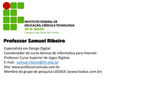 Especialista em Design Digital
Coordenador do curso técnico de informatica para Internet
Professor Curso Superior de Jogos Digitais
E-mail: samuel.ribeiro@ifrj.edu.br
Site: www.professorsamuka.com.br
Membro do grupo de pesquisa LISEDUC (www.liseduc.com.br)
Campus Eng Paulo de Frontin
 