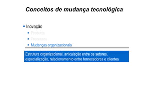 Conceitos de mudança tecnológica
 Inovação
 Produtos
 Processos
 Mudanças organizacionais
Estrutura organizacional, articulação entre os setores,
especialização, relacionamento entre fornecedores e clientes
 