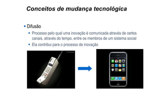 Conceitos de mudança tecnológica
 Difusão
 Processo pelo qual uma inovação é comunicada através de certos
canais, através do tempo, entre os membros de um sistema social
 Ela contribui para o processo de inovação
 