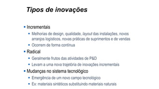 Tipos de inovações
 Incrementais
 Melhorias de design, qualidade, layout das instalações, novos
arranjos logísticos, novas práticas de suprimentos e de vendas
 Ocorrem de forma contínua
 Radical
 Geralmente frutos das atividades de P&D
 Levam a uma nova trajetória de inovações incrementais
 Mudanças no sistema tecnológico
 Emergência de um novo campo tecnológico
 Ex: materiais sintéticos substituindo materiais naturais
 