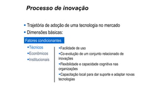 Processo de inovação
 Trajetória de adoção de uma tecnologia no mercado
 Dimensões básicas:
Fatores condicionantes
Técnicos
Econômicos
Institucionais
Facilidade de uso
Co-evolução de um conjunto relacionado de
inovações
Flexibilidade e capacidade cognitiva nas
organizações
Capacitação local para dar suporte e adaptar novas
tecnologias
 