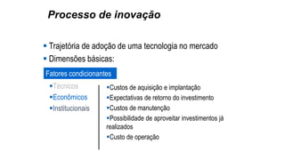 Processo de inovação
 Trajetória de adoção de uma tecnologia no mercado
 Dimensões básicas:
Fatores condicionantes
Técnicos
Econômicos
Institucionais
Custos de aquisição e implantação
Expectativas de retorno do investimento
Custos de manutenção
Possibilidade de aproveitar investimentos já
realizados
Custo de operação
 