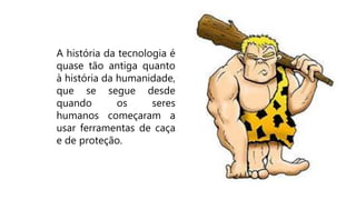 A história da tecnologia é
quase tão antiga quanto
à história da humanidade,
que se segue desde
quando os seres
humanos começaram a
usar ferramentas de caça
e de proteção.
 