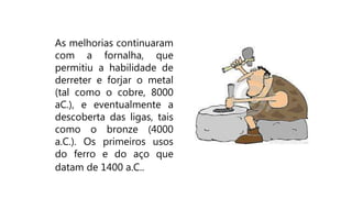 As melhorias continuaram
com a fornalha, que
permitiu a habilidade de
derreter e forjar o metal
(tal como o cobre, 8000
aC.), e eventualmente a
descoberta das ligas, tais
como o bronze (4000
a.C.). Os primeiros usos
do ferro e do aço que
datam de 1400 a.C..
 