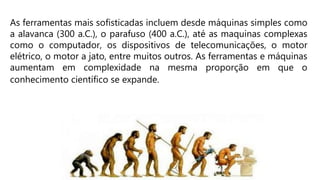 As ferramentas mais sofisticadas incluem desde máquinas simples como
a alavanca (300 a.C.), o parafuso (400 a.C.), até as maquinas complexas
como o computador, os dispositivos de telecomunicações, o motor
elétrico, o motor a jato, entre muitos outros. As ferramentas e máquinas
aumentam em complexidade na mesma proporção em que o
conhecimento científico se expande.
 