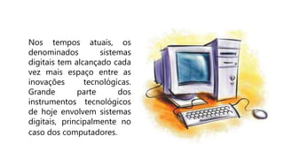 Nos tempos atuais, os
denominados sistemas
digitais tem alcançado cada
vez mais espaço entre as
inovações tecnológicas.
Grande parte dos
instrumentos tecnológicos
de hoje envolvem sistemas
digitais, principalmente no
caso dos computadores.
 