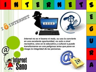 I

N T E R N E T S
E
G
Internet no es ni buena ni mala, su uso la convierte
en una excelente oportunidad, no solo a nivel
recreativo, sino en lo educativo y cultural o puede
transformarse en una peligrosa arma que pone en
riesgo la integridad de las personas.

U
R
A

 