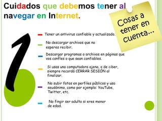 Cuidados que debemos tener al
navegar en Internet.
Tener un antivirus confiable y actualizado.
No descargar archivos que no
esperes recibir.
Descargar programas o archivos en páginas que
vos confíes o que sean confiables.
Si usas una computadora ajena, o de ciber,
siempre recordá CERRAR SESIÓN al
finalizar.

No subir fotos en perfiles públicos y uso
seudónimo, como por ejemplo: YouTube,
Twitter, etc.
No fingir ser adulto si eres menor
de edad.

 
