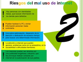 Riesgos del mal uso de internet

!
!
!
!
!

Hay personas con identidades
falsas, que buscan información de
los demás para dañarlos.

Pueden hackear tu PC y tomar
información personal, hasta
controlarla.
Una sobre estimulación, dispersión de la
atención o dedicación de excesivo tiempo
para buscar una determinada información.
La adicción a internet que pueden
generar, problemas como en la autoestima, en la
sociabilidad o dificultades familiares.
Los menores pueden ser atraídos por
una publicidad engañosa o abusiva, que
les provoque realizar compras por
internet sin la autorización de sus padres.

 