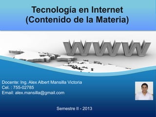 Docente: Ing. Alex Albert Mansilla Victoria
Cel. : 755-02785
Email: alex.mansilla@gmail.com
Semestre II - 2013
Tecnología en Internet
(Contenido de la Materia)
 