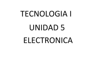 TECNOLOGIA I
UNIDAD 5
ELECTRONICA
 