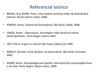 Referencial	
  teórico	
  
•  BRIGGS,	
  Asa;	
  BURKE,	
  Peter.	
  Uma	
  história	
  social	
  da	
  mídia:	
  de	
  Gutenberg	
  à	
  
     internet.	
  Rio	
  de	
  Janeiro:	
  Zahar,	
  2006.	
  	
  
	
  
•  JENKINS,	
  Henry.	
  Cultura	
  da	
  Convergência.	
  São	
  Paulo:	
  Aleph,	
  2008.	
  
	
  
•  LEMOS,	
  André.	
  	
  Cibercultura,	
  Tecnologia	
  e	
  Vida	
  Social	
  na	
  Cultura	
  
     Contemporânea.	
  	
  Porto	
  Alegre:	
  Sulina:	
  2002.	
  
	
  
•  LÉVY,	
  Pierre.	
  O	
  que	
  é	
  o	
  Virtual?	
  São	
  Paulo:	
  Editora	
  34,	
  1996.	
  
	
  
•  NOBLAT,	
  Ricardo.	
  A	
  arte	
  de	
  fazer	
  um	
  jornal	
  diário.	
  São	
  Paulo:	
  Contexto,	
  
     2003.	
  	
  
	
  
•  SODRÉ,	
  Muniz.	
  Antropológica	
  do	
  Espelho:	
  Uma	
  teoria	
  da	
  comunicação	
  linear	
  
     e	
  em	
  rede.	
  Porto	
  Alegre:	
  Editora	
  Vozes,	
  2009.	
  	
  
 