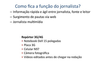 Como	
  ﬁca	
  a	
  função	
  do	
  jornalista?	
  
–  Informação	
  rápida	
  e	
  ágil	
  entre	
  jornalista,	
  fonte	
  e	
  leitor	
  
–  Surgimento	
  de	
  pautas	
  via	
  web	
  
–  Jornalista	
  mulKmídia	
  



            Repórter	
  3G/4G	
  
            —  Notebook	
  Dell	
  15	
  polegadas	
  
            —  Placa	
  3G	
  
            —  Celular	
  N97	
  
            —  Câmera	
  fotográﬁca	
  
            —  Vídeos	
  editados	
  antes	
  de	
  chegar	
  na	
  redação	
  
            	
  
 