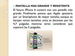 

PANTALLA MAS GRANDE Y RESISTENTE

El futuro iPhone 6 contará con una pantalla más
grande. Finalmente parece que Apple apostaría
por un Smartphone de mayor tamaño, aunque se
barajan varios tamaños: unos se decantan por las
4,7 pulgadas mientras otros consideran que
superará las 5 pulgadas.

 