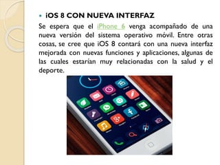 iOS 8 CON NUEVA INTERFAZ
Se espera que el iPhone 6 venga acompañado de una
nueva versión del sistema operativo móvil. Entre otras
cosas, se cree que iOS 8 contará con una nueva interfaz
mejorada con nuevas funciones y aplicaciones, algunas de
las cuales estarían muy relacionadas con la salud y el
deporte.


 