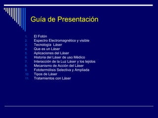 Guía de PresentaciónEl FotónEspectro Electromagnético y visibleTecnología  LáserQue es un LáserAplicaciones del LáserHistoria del Láser de uso MédicoInteracción de la Luz Láser y los tejidosMecanismo de Acción del LáserFototermólisisSelectiva y AmpliadaTipos de LáserTratamientos con Láser