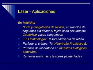 Láser - Características El láser es monocromático por emisión de fotones con una sola longitud de onda, luz de un solo color.Coherente:Todas las ondas están en la misma fase Colimado … El flujo de la energía es unidireccional, de modo que cada rayo del haz puede considerarse paralelo a cualquier otro. Por ejemplo el Neodimio Yag = 1064 nm,