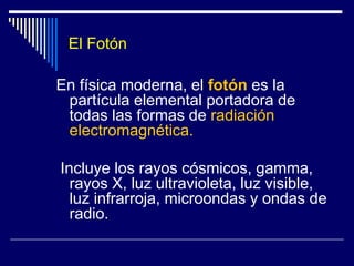 El FotónEn física moderna, el fotón es la partícula elemental portadora de todas las formas de radiación electromagnética. Incluye los rayos cósmicos, gamma, rayos X, luz ultravioleta, luz visible, luz infrarroja, microondas y ondas de radio.