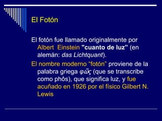 El FotónEl fotón fue llamado originalmente por Albert  Einstein"cuanto de luz” (en alemán: das Lichtquant). El nombre moderno “fotón” proviene de la palabra griega φῶς (que se transcribe como phôs), que significa luz, y fue acuñado en 1926 por el físico Gilbert N. Lewis
