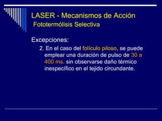 LASERInteracción de la luz láser y los tejidosHay tres posibles efectos:Fototérmico que deriva del calorFotoquímico : Reacciones fotoquímicas naturales o inducidas por fotosensibilizadores desencadenadas por luz UV o visible Fotomecánicos:  Por la expansión térmica  super rápida, ondas de presión, ondas de choque, transferencia del momento o vaporización súbita que ocurren con la absorción del láser pulsado. Los 3 efectos coexisten, aunque predomina uno o dos y son importantes en dermatología.