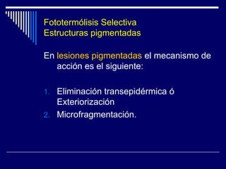LASER - Mecanismos de Acción  Fototermólisis SelectivaCondiciones para que el daño térmico sea localizado  – Sólo afecte al cromóforo deseado -- Tiempo de relajación térmica (TRT)Duración del pulso – Tiempo de exposición térmica -El tiempo de contención térmica: Es el tiempo que precisa una estructura determinada (folículo piloso, vaso sanguíneo, etc.) para ser destruido por acumulación de calor El TRT se define como el tiempo necesario para que una partícula disminuya la temperatura alcanzada inmediatmente después del impacto del láser en un 50% (Anderson y Parrish 1983).