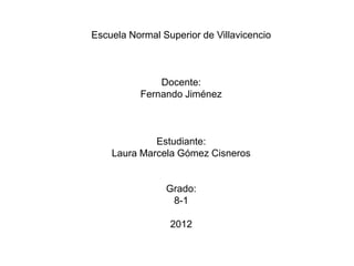 Escuela Normal Superior de Villavicencio



              Docente:
          Fernando Jiménez



             Estudiante:
    Laura Marcela Gómez Cisneros


                Grado:
                 8-1

                 2012
 