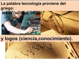 La palabra tecnología proviene del
griego:
tekne (técnica, oficio)




y logos (ciencia,conocimiento).
 