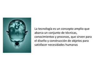 La tecnología es un concepto amplio que
abarca un conjunto de técnicas,
conocimientos y procesos, que sirven para
el diseño y construcción de objetos para
satisfacer necesidades humanas
 