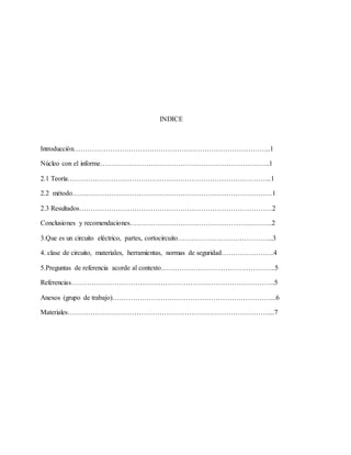 INDICE
Introducción…………………………………………………………………………..1
Núcleo con el informe………………………………………………………………..1
2.1 Teoría……………………………………………………………………………..1
2.2 método……………………………………………………………………………1
2.3 Resultados…………………………………………………………………………2
Conclusiones y recomendaciones……………………………………………………..2
3.Que es un circuito eléctrico, partes, cortocircuito…………………………………...3
4. clase de circuito, materiales, herramientas, normas de seguridad…………………..4
5.Preguntas de referencia acorde al contexto…………………………………………..5
Referencias……………………………………………………………………………..5
Anexos (grupo de trabajo)……………………………………………………………...6
Materiales……………………………………………………………………………....7
 