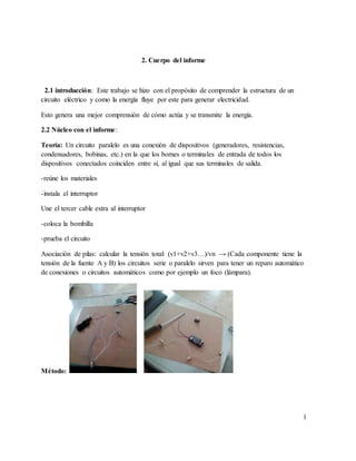 2. Cuerpo del informe
2.1 introducción: Este trabajo se hizo con el propósito de comprender la estructura de un
circuito eléctrico y como la energía fluye por este para generar electricidad.
Esto genera una mejor comprensión de cómo actúa y se transmite la energía.
2.2 Núcleo con el informe:
Teoría: Un circuito paralelo es una conexión de dispositivos (generadores, resistencias,
condensadores, bobinas, etc.) en la que los bornes o terminales de entrada de todos los
dispositivos conectados coinciden entre sí, al igual que sus terminales de salida.
-reúne los materiales
-instala el interruptor
Une el tercer cable extra al interruptor
-coloca la bombilla
-prueba el circuito
Asociación de pilas: calcular la tensión total: (v1+v2+v3…)/vn → (Cada componente tiene la
tensión de la fuente A y B) los circuitos serie o paralelo sirven para tener un reparo automático
de conexiones o circuitos automáticos como por ejemplo un foco (lámpara).
Método:
1
 