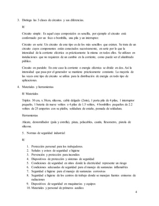 3. Distinga las 3 clases de circuitos y sus diferencias.
R/
Circuito simple: Es aquel cuya composición es sencilla, por ejemplo el circuito está
conformado por un foco o bombilla, una pila y un interruptor.
Circuito en serie: Un circuito de este tipo es de los más sencillos que existen. Se trata de un
circuito cuyos componentes están conectados sucesivamente, en serie por lo que la
intensidad de la corriente eléctrica es prácticamente la misma en todos ellos. Se utilizan en
instalaciones que no requieren de un cambio en la corriente, como puede ser el alumbrado
público.
Circuito en paralelo: En este caso la corriente o energía eléctrica se divide en dos. Así la
intensidad que pasa por el generador se mantiene prácticamente constante. La mayoría de
las veces este tipo de circuito se utiliza para la distribución de energía en todo tipo de
aplicaciones.
4. Materiales y herramientas
R/ Materiales
Triplex 30 cm, x 30cm, silicona, cable delgado (2mts), 1 porta pila de 4 pilas, 1 interruptor
pequeño, 1 batería de nueve voltios o 4 pilas de 1.5 voltios, 4 bombillos pequeños de 2.2
voltios de 25 amperios con su plafón, soldadura de estaño, pomada de soldadura.
Herramientas
Alicate, destornillador (pala y estrella), pinza, pelacables, cautín, flexometro, pistola de
silicona.
5. Normas de seguridad industrial
R/
1. Protección personal para los trabajadores.
2. Señales y avisos de seguridad e higiene
3. Prevención y protección para incendios
4. Dispositivos de protección y sistemas de seguridad
5. Condiciones de seguridad en sitios donde la electricidad represente un riesgo
6. Condiciones adecuadas de seguridad para el manejo de sustancias inflamables
7. Seguridad e higiene para el manejo de sustancias corrosivas
8. Seguridad e higiene de los centros de trabajo donde se manejan fuentes emisoras de
radiaciones
9. Dispositivos de seguridad en maquinarias y equipos
10. Materiales y personal de primeros auxilios
4
 