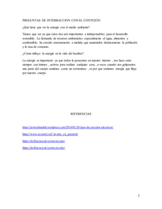 PREGUNTAS DE INTERRACCION CON EL CONTEXTO
¿Qué tiene que ver la energía con el medio ambiente?
Tienen que ver ya que estos dos son importantes e indispensables para el desarrollo
sostenible. La demanda de recursos ambientales especialmente el agua, alimentos y
combustible, ha crecido enormemente a medida que aumentaba drásticamente la población
y la tasa de consumo.
¿Cómo influye la energía en la vida del hombre?
La energía es importante ya que todos la poseemos en nuestro interior , nos hace estar
siempre con ánimos , activos para realizar cualquier cosa , a veces cuando nos golpeamos
una parte del cuerpo sentimos como un corrientaso , es por que sentimos energía que fluye
por nuestro cuerpo
REFERENCIAS
https://javirealmadrid.wordpress.com/2010/03/26/tipos-de-circuitos-electricos/
https://www.ecured.cu/Circuito_en_paralelo
https://definicion.de/cortocircuito/
https://definicion.de/cortocircuito/
5
 