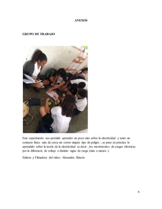 ANEXOS
GRUPO DE TRABAJO
Este experimento nos permitió aprender un poco más sobre la electricidad y tener un
contacto físico más de cerca sin correr ningún tipo de peligro , se puso en práctica lo
aprendido sobre la teoría de la electricidad es decir , los movimientos de cargas eléctricas
por la diferencia de voltaje o distinto signo de carga (más o menos ).
Editora y Filmadora del video: Alexandra Rincón
6
 