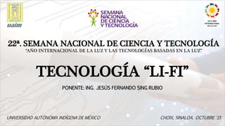 Diseño de título y de contenido con lista
PONENTE: ING. JESÚS FERNANDO SING RUBIO
22ª. SEMANA NACIONAL DE CIENCIA Y TECNOLOGÍA
“AÑO INTERNACIONAL DE LA LUZ Y LAS TECNOLOGÍAS BASADAS EN LA LUZ”
TECNOLOGÍA “LI-FI”
UNIVERSIDAD AUTÓNOMA INDÍGENA DE MÉXICO CHOIX, SINALOA. OCTUBRE ‘15
 