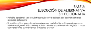 FASE 6:
EJECUCIÓN DE ALTERNATIVA
SELECCIONADA
• Primero debemos ver si nuestro proyecto va acabar por convencer a los
alumnos del plantel
• Una alternativa seleccionada seria poner carteles llamativos o algo como
folletos o algo asi, esto para que esas personas que no están seguras o no se
convensan de que tenemos la razón y actuar

 