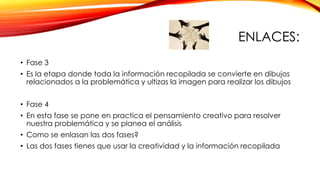 ENLACES:
• Fase 3
• Es la etapa donde toda la información recopilada se convierte en dibujos
relacionados a la problemática y ultizas la imagen para realizar los dibujos

• Fase 4
• En esta fase se pone en practica el pensamiento creativo para resolver
nuestra problemática y se planea el análisis
• Como se enlasan las dos fases?

• Las dos fases tienes que usar la creatividad y la información recopilada

 
