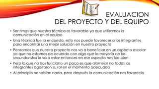 EVALUACION
DEL PROYECTO Y DEL EQUIPO
• Sentimos que nuestra técnica es favorable ya que utilizamos la
comunicación en el equipo
• Una técnica fue la encuesta, esto nos puede favorecer a los integrantes
para encontrar una mejor solución en nuestro proyecto
• Pensamos que nuestro proyecto nos va a beneficiar en un aspecto escolar
ya que no estamos de acuerdo con algo que la mayoría de los
secundaristas lo va a estar entonces en ese aspecto nos fue bien
• Pero lo que no nos funciono un poco es que alomejor no todos los
integrantes agarraron su rol en el momento adecuado

• Al principio no sabían nada, pero después la comunicación nos favorecio

 