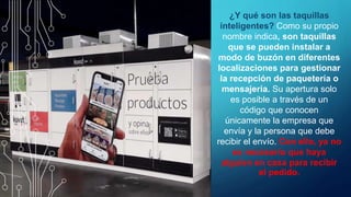 ¿Y qué son las taquillas
inteligentes? Como su propio
nombre indica, son taquillas
que se pueden instalar a
modo de buzón en diferentes
localizaciones para gestionar
la recepción de paquetería o
mensajería. Su apertura solo
es posible a través de un
código que conocen
únicamente la empresa que
envía y la persona que debe
recibir el envío. Con ello, ya no
es necesario que haya
alguien en casa para recibir
el pedido.
 